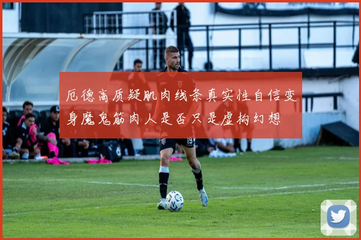 厄德高质疑肌肉线条真实性自信变身魔鬼筋肉人是否只是虚构幻想