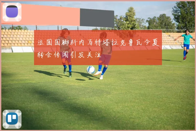 法国国脚科内马特塔拉克鲁瓦今夏转会传闻引发关注