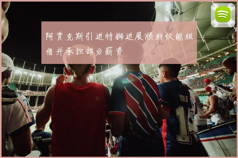 阿贾克斯引进特狮进展顺利仅能租借并承担部分薪资