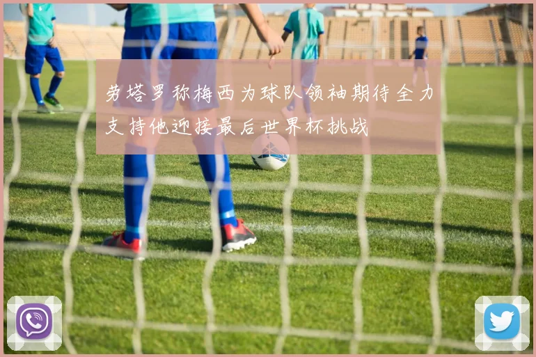 劳塔罗称梅西为球队领袖期待全力支持他迎接最后世界杯挑战
