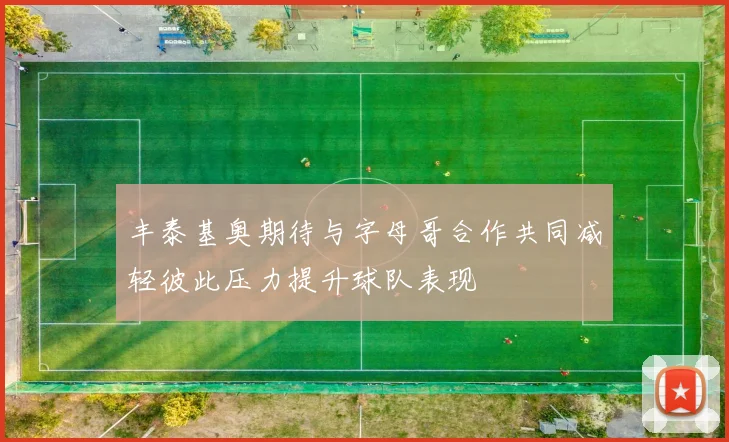 丰泰基奥期待与字母哥合作共同减轻彼此压力提升球队表现