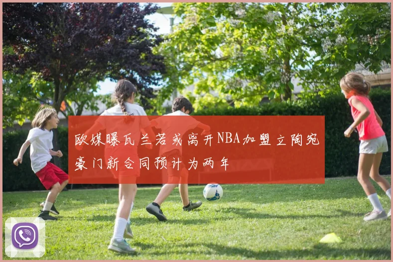 欧媒曝瓦兰若或离开NBA加盟立陶宛豪门新合同预计为两年