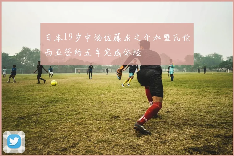 日本19岁中场佐藤龙之介加盟瓦伦西亚签约五年完成体检