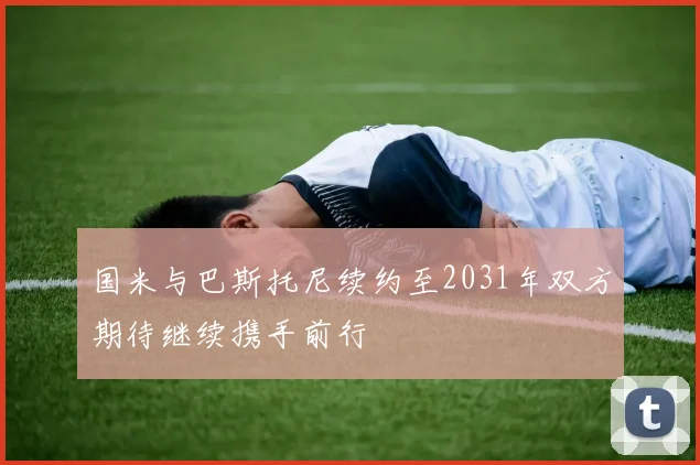 国米与巴斯托尼续约至2031年双方期待继续携手前行