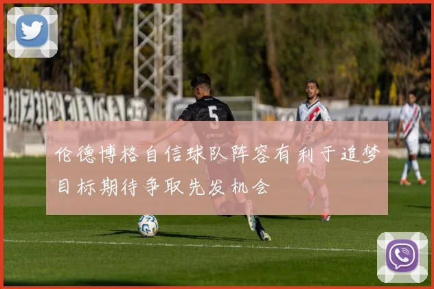伦德博格自信球队阵容有利于追梦目标期待争取先发机会