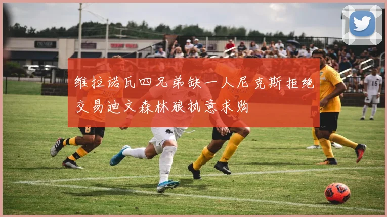维拉诺瓦四兄弟缺一人尼克斯拒绝交易迪文森林狼执意求购