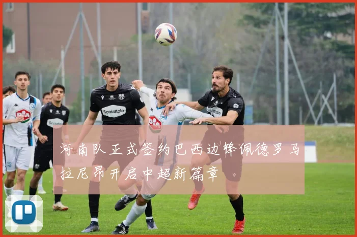 河南队正式签约巴西边锋佩德罗马拉尼昂开启中超新篇章