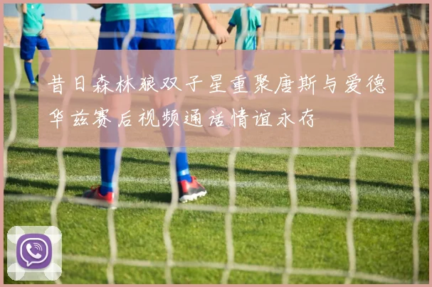 昔日森林狼双子星重聚唐斯与爱德华兹赛后视频通话情谊永存