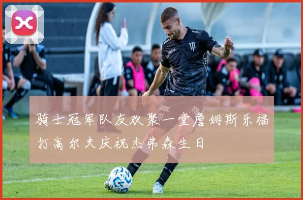 骑士冠军队友欢聚一堂詹姆斯乐福打高尔夫庆祝杰弗森生日
