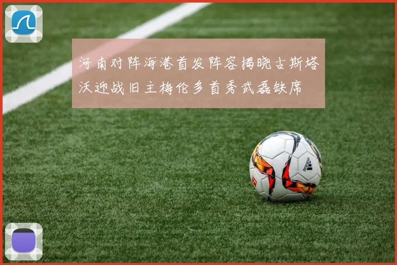 河南对阵海港首发阵容揭晓古斯塔沃迎战旧主梅伦多首秀武磊缺席