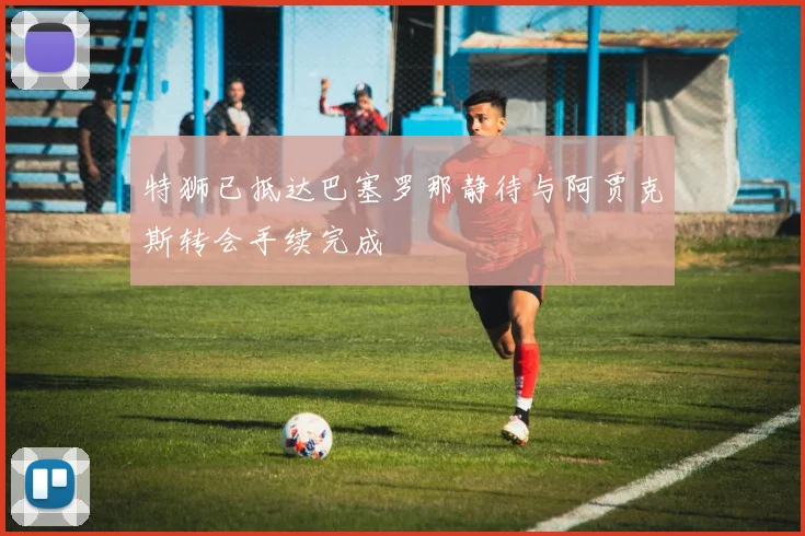 特狮已抵达巴塞罗那静待与阿贾克斯转会手续完成