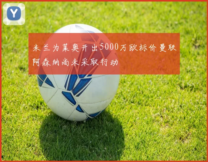 米兰为莱奥开出5000万欧标价曼联阿森纳尚未采取行动