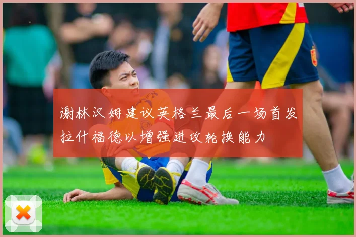 谢林汉姆建议英格兰最后一场首发拉什福德以增强进攻轮换能力