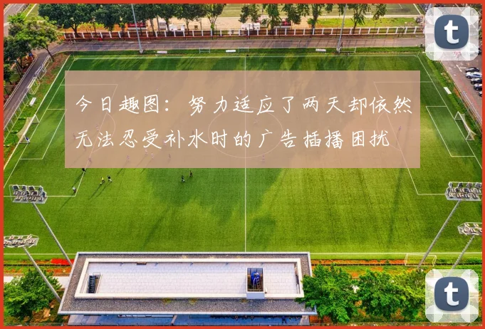 今日趣图：努力适应了两天却依然无法忍受补水时的广告插播困扰