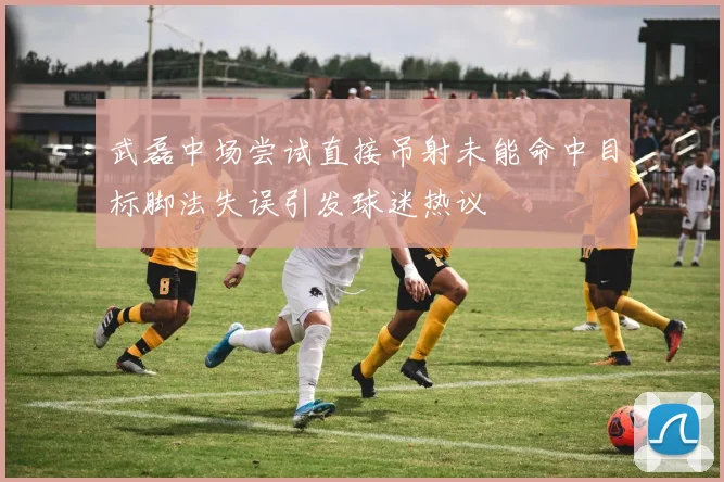 武磊中场尝试直接吊射未能命中目标脚法失误引发球迷热议