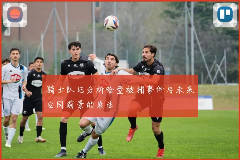 骑士队记分析哈登被捕事件与未来合同前景的看法