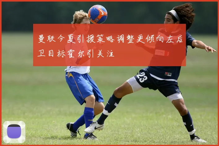 曼联今夏引援策略调整更倾向左后卫目标霍尔引关注