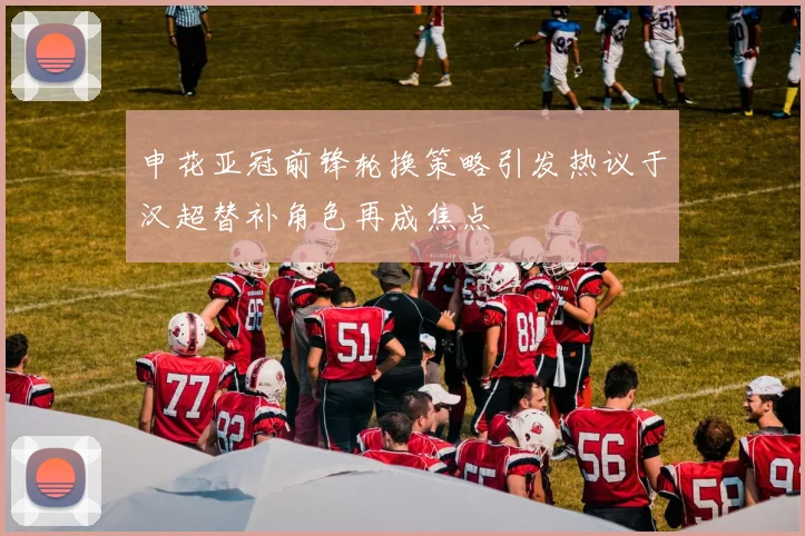 申花亚冠前锋轮换策略引发热议于汉超替补角色再成焦点