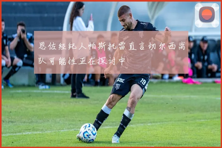 恩佐经纪人帕斯托雷直言切尔西离队可能性正在探讨中